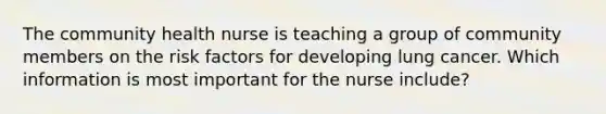 The community health nurse is teaching a group of community members on the risk factors for developing lung cancer. Which information is most important for the nurse​ include?