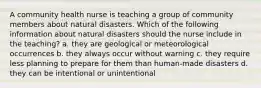 A community health nurse is teaching a group of community members about natural disasters. Which of the following information about natural disasters should the nurse include in the teaching? a. they are geological or meteorological occurrences b. they always occur without warning c. they require less planning to prepare for them than human-made disasters d. they can be intentional or unintentional