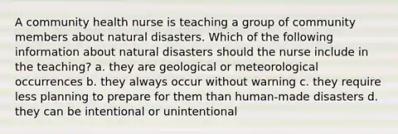 A community health nurse is teaching a group of community members about natural disasters. Which of the following information about natural disasters should the nurse include in the teaching? a. they are geological or meteorological occurrences b. they always occur without warning c. they require less planning to prepare for them than human-made disasters d. they can be intentional or unintentional