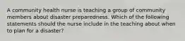 A community health nurse is teaching a group of community members about disaster preparedness. Which of the following statements should the nurse include in the teaching about when to plan for a disaster?