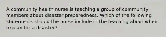 A community health nurse is teaching a group of community members about disaster preparedness. Which of the following statements should the nurse include in the teaching about when to plan for a disaster?