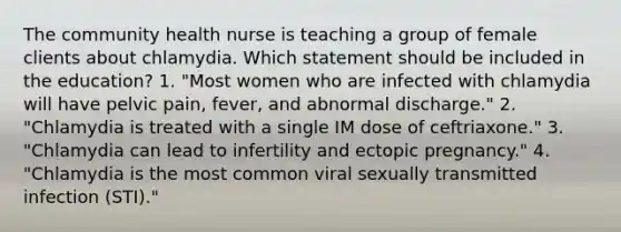 The community health nurse is teaching a group of female clients about chlamydia. Which statement should be included in the education? 1. "Most women who are infected with chlamydia will have pelvic pain, fever, and abnormal discharge." 2. "Chlamydia is treated with a single IM dose of ceftriaxone." 3. "Chlamydia can lead to infertility and ectopic pregnancy." 4. "Chlamydia is the most common viral sexually transmitted infection (STI)."