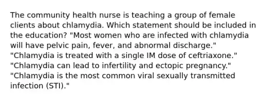 The community health nurse is teaching a group of female clients about chlamydia. Which statement should be included in the education? "Most women who are infected with chlamydia will have pelvic pain, fever, and abnormal discharge." "Chlamydia is treated with a single IM dose of ceftriaxone." "Chlamydia can lead to infertility and ectopic pregnancy." "Chlamydia is the most common viral sexually transmitted infection (STI)."