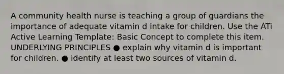 A community health nurse is teaching a group of guardians the importance of adequate vitamin d intake for children. Use the ATi Active Learning Template: Basic Concept to complete this item. UNDERLYING PRINCIPLES ● explain why vitamin d is important for children. ● identify at least two sources of vitamin d.