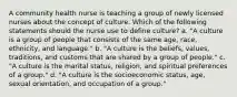 A community health nurse is teaching a group of newly licensed nurses about the concept of culture. Which of the following statements should the nurse use to define culture? a. "A culture is a group of people that consists of the same age, race, ethnicity, and language." b. "A culture is the beliefs, values, traditions, and customs that are shared by a group of people." c. "A culture is the marital status, religion, and spiritual preferences of a group." d. "A culture is the socioeconomic status, age, sexual orientation, and occupation of a group."