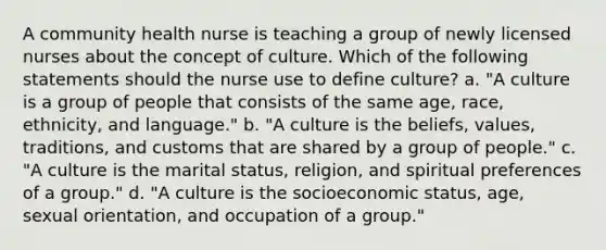 A community health nurse is teaching a group of newly licensed nurses about the concept of culture. Which of the following statements should the nurse use to define culture? a. "A culture is a group of people that consists of the same age, race, ethnicity, and language." b. "A culture is the beliefs, values, traditions, and customs that are shared by a group of people." c. "A culture is the marital status, religion, and spiritual preferences of a group." d. "A culture is the socioeconomic status, age, sexual orientation, and occupation of a group."