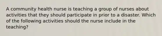 A community health nurse is teaching a group of nurses about activities that they should participate in prior to a disaster. Which of the following activities should the nurse include in the teaching?