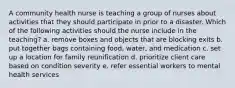 A community health nurse is teaching a group of nurses about activities that they should participate in prior to a disaster. Which of the following activities should the nurse include in the teaching? a. remove boxes and objects that are blocking exits b. put together bags containing food, water, and medication c. set up a location for family reunification d. prioritize client care based on condition severity e. refer essential workers to mental health services