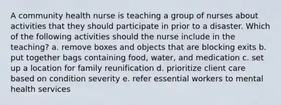 A community health nurse is teaching a group of nurses about activities that they should participate in prior to a disaster. Which of the following activities should the nurse include in the teaching? a. remove boxes and objects that are blocking exits b. put together bags containing food, water, and medication c. set up a location for family reunification d. prioritize client care based on condition severity e. refer essential workers to mental health services