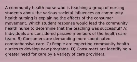 A community health nurse who is teaching a group of nursing students about the various societal influences on community health nursing is explaining the effects of the consumer movement. Which student response would lead the community health nurse to determine that the teaching was successful? A) Individuals are considered passive members of the health care team. B) Consumers are demanding more coordinated comprehensive care. C) People are expecting community health nurses to develop new programs. D) Consumers are identifying a greater need for care by a variety of care providers.