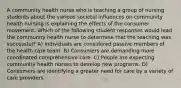 A community health nurse who is teaching a group of nursing students about the various societal influences on community health nursing is explaining the effects of the consumer movement. Which of the following student responses would lead the community health nurse to determine that the teaching was successful? A) Individuals are considered passive members of the health care team. B) Consumers are demanding more coordinated comprehensive care. C) People are expecting community health nurses to develop new programs. D) Consumers are identifying a greater need for care by a variety of care providers.