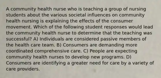 A community health nurse who is teaching a group of nursing students about the various societal influences on community health nursing is explaining the effects of the consumer movement. Which of the following student responses would lead the community health nurse to determine that the teaching was successful? A) Individuals are considered passive members of the health care team. B) Consumers are demanding more coordinated comprehensive care. C) People are expecting community health nurses to develop new programs. D) Consumers are identifying a greater need for care by a variety of care providers.