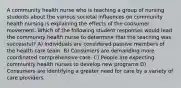 A community health nurse who is teaching a group of nursing students about the various societal influences on community health nursing is explaining the effects of the consumer movement. Which of the following student responses would lead the community health nurse to determine that the teaching was successful? A) Individuals are considered passive members of the health care team. B) Consumers are demanding more coordinated comprehensive care. C) People are expecting community health nurses to develop new programs D) Consumers are identifying a greater need for care by a variety of care providers.