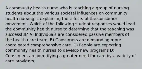 A community health nurse who is teaching a group of nursing students about the various societal influences on community health nursing is explaining the effects of the consumer movement. Which of the following student responses would lead the community health nurse to determine that the teaching was successful? A) Individuals are considered passive members of the health care team. B) Consumers are demanding more coordinated comprehensive care. C) People are expecting community health nurses to develop new programs D) Consumers are identifying a greater need for care by a variety of care providers.