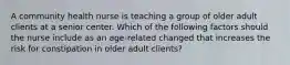 A community health nurse is teaching a group of older adult clients at a senior center. Which of the following factors should the nurse include as an age-related changed that increases the risk for constipation in older adult clients?