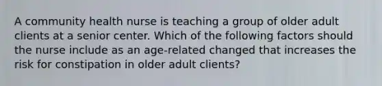 A community health nurse is teaching a group of older adult clients at a senior center. Which of the following factors should the nurse include as an age-related changed that increases the risk for constipation in older adult clients?