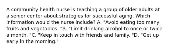 A community health nurse is teaching a group of older adults at a senior center about strategies for successful aging. Which information would the nurse include? A. "Avoid eating too many fruits and vegetables. "B. "Limit drinking alcohol to once or twice a month. "C. "Keep in touch with friends and family. "D. "Get up early in the morning."