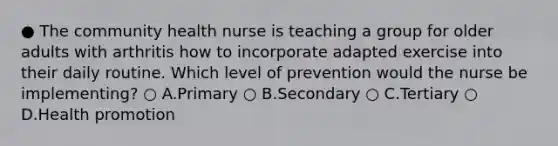 ● The community health nurse is teaching a group for older adults with arthritis how to incorporate adapted exercise into their daily routine. Which level of prevention would the nurse be implementing? ○ A.Primary ○ B.Secondary ○ C.Tertiary ○ D.Health promotion