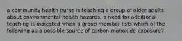 a community health nurse is teaching a group of older adults about environmental health hazards. a need for additional teaching is indicated when a group member lists which of the following as a possible source of carbon monoxide exposure?