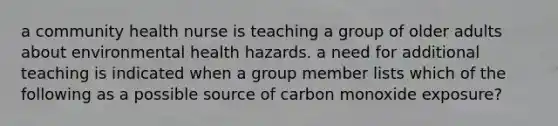 a community health nurse is teaching a group of older adults about environmental health hazards. a need for additional teaching is indicated when a group member lists which of the following as a possible source of carbon monoxide exposure?