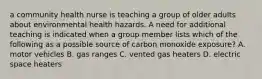 a community health nurse is teaching a group of older adults about environmental health hazards. A need for additional teaching is indicated when a group member lists which of the following as a possible source of carbon monoxide exposure? A. motor vehicles B. gas ranges C. vented gas heaters D. electric space heaters