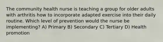 The community health nurse is teaching a group for older adults with arthritis how to incorporate adapted exercise into their daily routine. Which level of prevention would the nurse be implementing? A) Primary B) Secondary C) Tertiary D) Health promotion