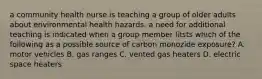 a community health nurse is teaching a group of older adults about environmental health hazards. a need for additional teaching is indicated when a group member litsts which of the following as a possible source of carbon monozide exposure? A. motor vehicles B. gas ranges C. vented gas heaters D. electric space heaters