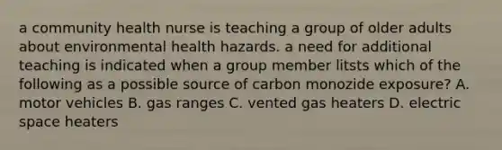 a community health nurse is teaching a group of older adults about environmental health hazards. a need for additional teaching is indicated when a group member litsts which of the following as a possible source of carbon monozide exposure? A. motor vehicles B. gas ranges C. vented gas heaters D. electric space heaters