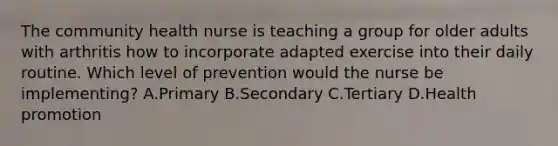 The community health nurse is teaching a group for older adults with arthritis how to incorporate adapted exercise into their daily routine. Which level of prevention would the nurse be implementing? A.Primary B.Secondary C.Tertiary D.Health promotion