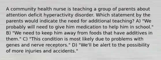 A community health nurse is teaching a group of parents about attention deficit hyperactivity disorder. Which statement by the parents would indicate the need for additional teaching? A) "We probably will need to give him medication to help him in school." B) "We need to keep him away from foods that have additives in them." C) "This condition is most likely due to problems with genes and nerve receptors." D) "We'll be alert to the possibility of more injuries and accidents."