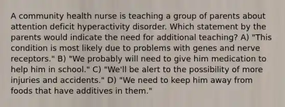 A community health nurse is teaching a group of parents about attention deficit hyperactivity disorder. Which statement by the parents would indicate the need for additional teaching? A) "This condition is most likely due to problems with genes and nerve receptors." B) "We probably will need to give him medication to help him in school." C) "We'll be alert to the possibility of more injuries and accidents." D) "We need to keep him away from foods that have additives in them."