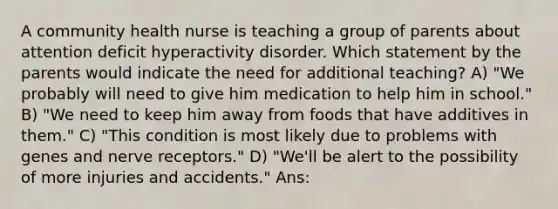 A community health nurse is teaching a group of parents about attention deficit hyperactivity disorder. Which statement by the parents would indicate the need for additional teaching? A) "We probably will need to give him medication to help him in school." B) "We need to keep him away from foods that have additives in them." C) "This condition is most likely due to problems with genes and nerve receptors." D) "We'll be alert to the possibility of more injuries and accidents." Ans: