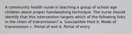 A community health nurse is teaching a group of school age children about proper handwashing technique. The nurse should identify that this intervention targets which of the following links in the chain of transmission? a. Susceptible Host b. Mode of transmission c. Portal of exit d. Portal of entry