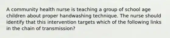 A community health nurse is teaching a group of school age children about proper handwashing technique. The nurse should identify that this intervention targets which of the following links in the chain of transmission?