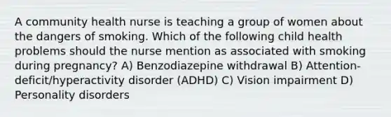 A community health nurse is teaching a group of women about the dangers of smoking. Which of the following child health problems should the nurse mention as associated with smoking during pregnancy? A) Benzodiazepine withdrawal B) Attention-deficit/hyperactivity disorder (ADHD) C) Vision impairment D) Personality disorders