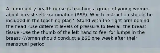 A community health nurse is teaching a group of young women about breast self-examination (BSE). Which instruction should be included in the teaching plan? -Stand with the right arm behind the head -Use different levels of pressure to feel all the breast tissue -Use the thumb of the left hand to feel for lumps in the breast -Women should conduct a BSE one week after their menstrual period