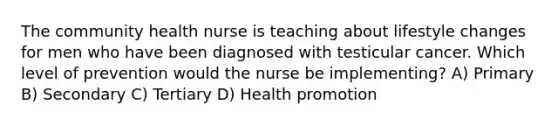 The community health nurse is teaching about lifestyle changes for men who have been diagnosed with testicular cancer. Which level of prevention would the nurse be implementing? A) Primary B) Secondary C) Tertiary D) Health promotion