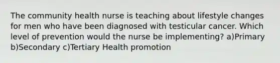 The community health nurse is teaching about lifestyle changes for men who have been diagnosed with testicular cancer. Which level of prevention would the nurse be implementing? a)Primary b)Secondary c)Tertiary Health promotion