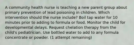 A community health nurse is teaching a new parent group about primary prevention of lead poisoning in children. Which intervention should the nurse include? Boil tap water for 10 minutes prior to adding to formula or food. Monitor the child for developmental delays. Request chelation therapy from the child's pediatrician. Use bottled water to add to any formula concentrate or powder. (1 attempt remaining)