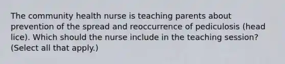 The community health nurse is teaching parents about prevention of the spread and reoccurrence of pediculosis (head lice). Which should the nurse include in the teaching session? (Select all that apply.)