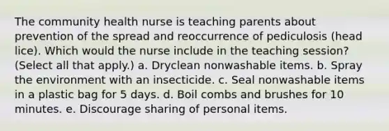 The community health nurse is teaching parents about prevention of the spread and reoccurrence of pediculosis (head lice). Which would the nurse include in the teaching session? (Select all that apply.) a. Dryclean nonwashable items. b. Spray the environment with an insecticide. c. Seal nonwashable items in a plastic bag for 5 days. d. Boil combs and brushes for 10 minutes. e. Discourage sharing of personal items.