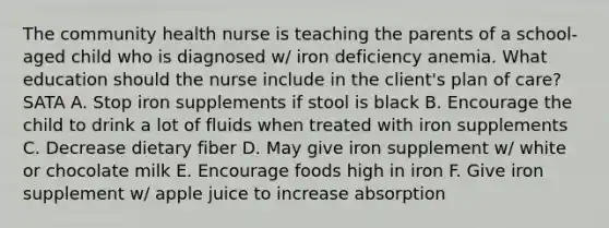 The community health nurse is teaching the parents of a school-aged child who is diagnosed w/ iron deficiency anemia. What education should the nurse include in the client's plan of care? SATA A. Stop iron supplements if stool is black B. Encourage the child to drink a lot of fluids when treated with iron supplements C. Decrease dietary fiber D. May give iron supplement w/ white or chocolate milk E. Encourage foods high in iron F. Give iron supplement w/ apple juice to increase absorption