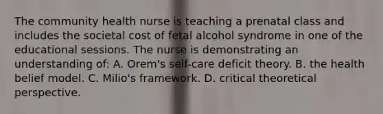 The community health nurse is teaching a prenatal class and includes the societal cost of fetal alcohol syndrome in one of the educational sessions. The nurse is demonstrating an understanding of: A. Orem's self-care deficit theory. B. the health belief model. C. Milio's framework. D. critical theoretical perspective.