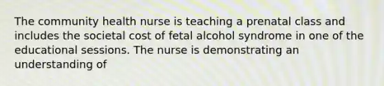 The community health nurse is teaching a prenatal class and includes the societal cost of fetal alcohol syndrome in one of the educational sessions. The nurse is demonstrating an understanding of