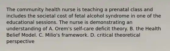 The community health nurse is teaching a prenatal class and includes the societal cost of fetal alcohol syndrome in one of the educational sessions. The nurse is demonstrating an understanding of A. Orem's self-care deficit theory. B. the Health Belief Model. C. Milio's framework. D. critical theoretical perspective