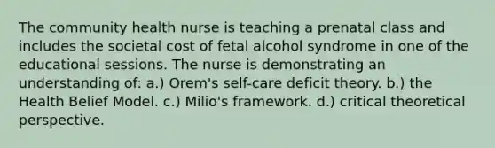 The community health nurse is teaching a prenatal class and includes the societal cost of fetal alcohol syndrome in one of the educational sessions. The nurse is demonstrating an understanding of: a.) Orem's self-care deficit theory. b.) the Health Belief Model. c.) Milio's framework. d.) critical theoretical perspective.