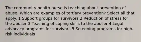 The community health nurse is teaching about prevention of abuse. Which are examples of tertiary prevention? Select all that apply. 1 Support groups for survivors 2 Reduction of stress for the abuser 3 Teaching of coping skills to the abuser 4 Legal advocacy programs for survivors 5 Screening programs for high-risk individuals