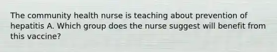 The community health nurse is teaching about prevention of hepatitis A. Which group does the nurse suggest will benefit from this vaccine?