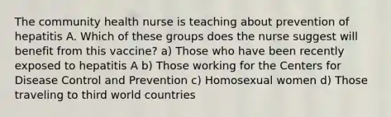 The community health nurse is teaching about prevention of hepatitis A. Which of these groups does the nurse suggest will benefit from this vaccine? a) Those who have been recently exposed to hepatitis A b) Those working for the Centers for Disease Control and Prevention c) Homosexual women d) Those traveling to third world countries