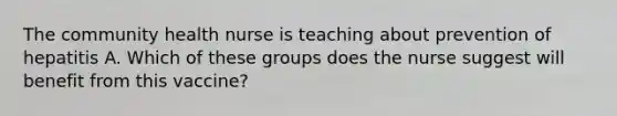 The community health nurse is teaching about prevention of hepatitis A. Which of these groups does the nurse suggest will benefit from this vaccine?